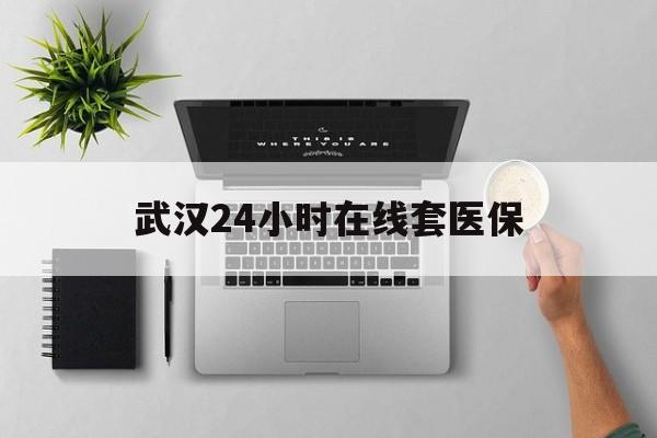 天津武汉24小时在线套医保的最新政策(2025年天津武汉24小时在线套医保微信分享)